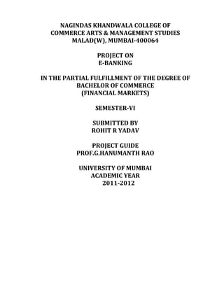 NAGINDAS KHANDWALA COLLEGE OF
  COMMERCE ARTS & MANAGEMENT STUDIES
       MALAD(W), MUMBAI-400064

                PROJECT ON
                E-BANKING

IN THE PARTIAL FULFILLMENT OF THE DEGREE OF
          BACHELOR OF COMMERCE
            (FINANCIAL MARKETS)

               SEMESTER-VI

              SUBMITTED BY
              ROHIT R YADAV

              PROJECT GUIDE
          PROF.G.HANUMANTH RAO

          UNIVERSITY OF MUMBAI
             ACADEMIC YEAR
                2011-2012
 