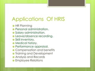 Applications Of HRIS 
 HR Planning 
 Personal administration. 
 Salary administration. 
 Leave/absence recording. 
 Skill inventory. 
 Medical history. 
 Performance appraisal. 
 Compensation and benefits 
 Training and Development 
 Analysis and Records 
 Employee Relations 
 