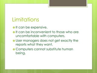 Limitations 
 It can be expensive. 
 It can be inconvenient to those who are 
uncomfortable with computers. 
 User managers does not get exactly the 
reports what they want. 
 Computers cannot substitute human 
being. 
 