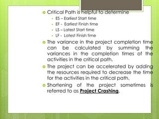  Critical Path is helpful to determine 
 ES – Earliest Start time 
 EF - Earliest Finish time 
 LS – Latest Start time 
 LF - Latest Finish time 
 The variance in the project completion time 
can be calculated by summing the 
variances in the completion times of the 
activities in the critical path. 
 The project can be accelerated by adding 
the resources required to decrease the time 
for the activities in the critical path. 
 Shortening of the project sometimes is 
referred to as Project Crashing. 
 