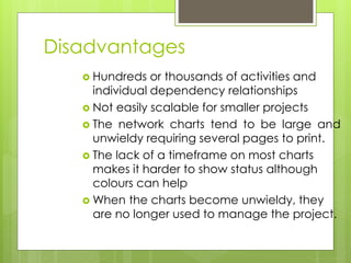 Disadvantages 
 Hundreds or thousands of activities and 
individual dependency relationships 
 Not easily scalable for smaller projects 
 The network charts tend to be large and 
unwieldy requiring several pages to print. 
 The lack of a timeframe on most charts 
makes it harder to show status although 
colours can help 
When the charts become unwieldy, they 
are no longer used to manage the project. 
 