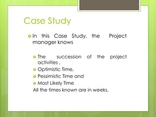 Case Study 
 In this Case Study, the Project 
manager knows 
 The succession of the project 
activities , 
 Optimistic Time, 
 Pessimistic Time and 
 Most Likely Time 
All the times known are in weeks. 
 