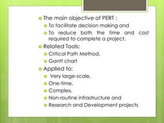 The main objective of PERT : 
 To facilitate decision making and 
 To reduce both the time and cost 
required to complete a project. 
 Related Tools: 
 Critical Path Method. 
 Gantt chart 
 Applied to: 
 Very large-scale, 
 One-time, 
 Complex, 
 Non-routine infrastructure and 
 Research and Development projects 
 