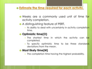  
 Weeks are a commonly used unit of time for 
activity completion. 
 A distinguishing feature of PERT. 
 Its ability to deal with uncertainty in activity completion 
time. 
 Optimistic time(O) 
 The shortest time in which the activity can be 
completed. 
 To specify optimistic time to be three standards 
deviations from the mean. 
 Most likely time(M) 
 The completion time having the highest probability. 
 