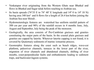 • Venkatapur river originating from the Western Ghats near Bhatkal and
flows in Bhatkal and Sagar taluk before reaching to Arabian sea.
• Its basin spreads (74°35 E to 74° 40’ E longitude and 140 0 to 140 10 N)
having area 348 km2 and It flows for a length of 26.4 km before joining the
Arabian Sea near Shirali .
• Hydrometerologic features are watershed has uniform rainfall pattern of
300 cm per year and 90% of the rainfall occurs in 4 months June, July,
August and September, July being the peak of the monsoon.
• Geologically, the area consists of Pre-Cambrian gneisses and granites
constituting the major parts of the basin. In the coastal plain gneisses and
granites are capped by laterite. Wherever laterite capping is not found, it is
covered by Quaternary sediments of marine /estuarine process.
• Geomorphic features along the coast such as beach ridges, wave-cut
platform, paleoriver channels, terraces in the lower part of the river,
migration of river channels and abandoned channels, shifting of river
mouths, coast-perpendicular faults and embankments leading to sediment
traps, and backwater-lagoon systems.
 
