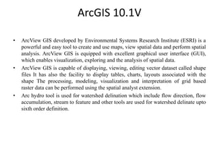 ArcGIS 10.1V
• ArcView GIS developed by Environmental Systems Research Institute (ESRI) is a
powerful and easy tool to create and use maps, view spatial data and perform spatial
analysis. ArcView GIS is equipped with excellent graphical user interface (GUI),
which enables visualization, exploring and the analysis of spatial data.
• ArcView GIS is capable of displaying, viewing, editing vector dataset called shape
files It has also the facility to display tables, charts, layouts associated with the
shape The processing, modeling, visualization and interpretation of grid based
raster data can be performed using the spatial analyst extension.
• Arc hydro tool is used for watershed delination which include flow direction, flow
accumulation, stream to feature and other tools are used for watershed delinate upto
sixth order definition.
 