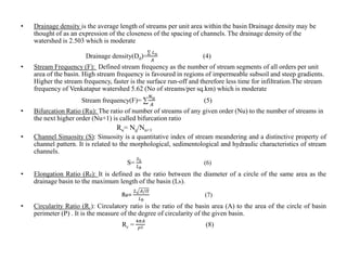 • Drainage density is the average length of streams per unit area within the basin Drainage density may be
thought of as an expression of the closeness of the spacing of channels. The drainage density of the
watershed is 2.503 which is moderate
Drainage density(Dd)=
𝐿 𝑢
𝐴
(4)
• Stream Frequency (F): Defined stream frequency as the number of stream segments of all orders per unit
area of the basin. High stream frequency is favoured in regions of impermeable subsoil and steep gradients.
Higher the stream frequency, faster is the surface run-off and therefore less time for infiltration.The stream
frequency of Venkatapur watershed 5.62 (No of streams/per sq.km) which is moderate
Stream frequency(F)= ∑
𝑁 𝑢
𝐴
(5)
• Bifurcation Ratio (Ru): The ratio of number of streams of any given order (Nu) to the number of streams in
the next higher order (Nu+1) is called bifurcation ratio
Ru= Nu/Nu+1
• Channel Sinuosity (S): Sinuosity is a quantitative index of stream meandering and a distinctive property of
channel pattern. It is related to the morphological, sedimentological and hydraulic characteristics of stream
channels.
S=
𝑆 𝐿
𝐿 𝑏
(6)
• Elongation Ratio (Re): It is defined as the ratio between the diameter of a circle of the same area as the
drainage basin to the maximum length of the basin (Lb).
Re=
2 𝐴/𝛱
𝐿 𝑏
(7)
• Circularity Ratio (Rc): Circulatory ratio is the ratio of the basin area (A) to the area of the circle of basin
perimeter (P) . It is the measure of the degree of circularity of the given basin.
Rc =
4𝜋𝐴
𝑃2 (8)
 