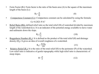 • Form Factor (Rf): Form factor is the ratio of the basin area (A) to the square of the maximum
length of the basin (Lb)
Rf=
𝐴
𝐿 𝑏
2 (8)
• Compactness Constant (Cc): Compactness constant can be calculated by using the formula:
Cc=0.2821 P/A2 (9)
• Relief Ratio (Rh): defined relief ratio as the total relief (H) of watershed divided by maximum
length of the watershed (Lb). It is an indicator of the potential energy available to move water
and sediments down the slope.
Rh=
𝐻
𝐿 𝑏
(10)
• Ruggedness Number (RN): It is defined as the product of the total relief (H) and drainage
density (Dd). It gives an idea of overall roughness of a watershed.
RN=
H×Dd
100
(11)
• Relative Relief (Rr): It is the ratio of the total relief (H) to the perimeter (P) of the watershed.
Low relief ratio is indicative of gentle topography while high relief ratio is characteristic of
steep slopes.
R =
𝐻
𝑃
(12)
 