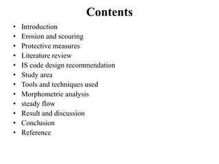 Contents
• Introduction
• Erosion and scouring
• Protective measures
• Literature review
• IS code design recommendation
• Study area
• Tools and techniques used
• Morphometric analysis
• steady flow
• Result and discussion
• Conclusion
• Reference
 