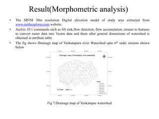 Result(Morphometric analysis)
• The SRTM 30m resolution Digital elevation model of study area extracted from
www.earthexplorer.com website.
• ArcGis 10.1 commands such as fill sink,flow direction, flow accumulation ,stream to features
to convert raster data into Vector data and there after general dimensions of watershed is
obtained in attribute table.
• The fig shows Drainage map of Venkatapura river Watershed upto 6th order streams shown
below
Fig 7:Drainage map of Venkatapur watershed
 