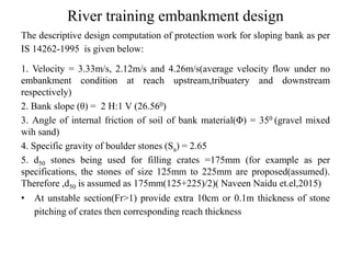 River training embankment design
The descriptive design computation of protection work for sloping bank as per
IS 14262-1995 is given below:
1. Velocity = 3.33m/s, 2.12m/s and 4.26m/s(average velocity flow under no
embankment condition at reach upstream,tribuatery and downstream
respectively)
2. Bank slope (θ) = 2 H:1 V (26.560)
3. Angle of internal friction of soil of bank material(Φ) = 350 (gravel mixed
wih sand)
4. Specific gravity of boulder stones (Sa) = 2.65
5. d50 stones being used for filling crates =175mm (for example as per
specifications, the stones of size 125mm to 225mm are proposed(assumed).
Therefore ,d50 is assumed as 175mm(125+225)/2)( Naveen Naidu et.el,2015)
• At unstable section(Fr>1) provide extra 10cm or 0.1m thickness of stone
pitching of crates then corresponding reach thickness
 