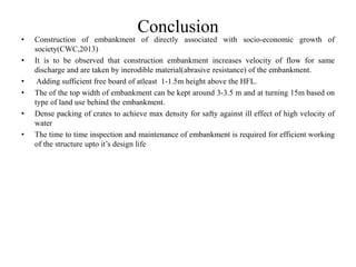 Conclusion
• Construction of embankment of directly associated with socio-economic growth of
society(CWC,2013)
• It is to be observed that construction embankment increases velocity of flow for same
discharge and are taken by inerodible material(abrasive resistance) of the embankment.
• Adding sufficient free board of atleast 1-1.5m height above the HFL.
• The of the top width of embankment can be kept around 3-3.5 m and at turning 15m based on
type of land use behind the embankment.
• Dense packing of crates to achieve max density for safty against ill effect of high velocity of
water
• The time to time inspection and maintenance of embankment is required for efficient working
of the structure upto it’s design life
 