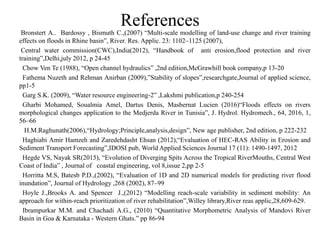 References
Bronstert A.. Bardossy , Bismuth C.,(2007) “Multi-scale modelling of land-use change and river training
effects on floods in Rhine basin”, River. Res. Applic. 23: 1102–1125 (2007),
Central water commission(CWC),India(2012), “Handbook of anti erosion,flood protection and river
training”,Delhi,july 2012, p 24-45
Chow Ven Te (1988), “Open channel hydraulics” ,2nd edition,McGrawhill book company,p 13-20
Fathema Nuzeth and Rehman Anirban (2009),”Stability of slopes”,researchgate,Journal of applied science,
pp1-5
Garg S.K. (2009), “Water resource engineering-2” ,Lakshmi publication,p 240-254
Gharbi Mohamed, Soualmia Amel, Dartus Denis, Masbernat Lucien (2016)“Floods effects on rivers
morphological changes application to the Medjerda River in Tunisia”, J. Hydrol. Hydromech., 64, 2016, 1,
56–66
H.M.Raghunath(2006),“Hydrology;Principle,analysis,design”, New age publisher, 2nd edition, p 222-232
Haghiabi Amir Hamzeh and Zaredehdasht Ehsan (2012),“Evaluation of HEC-RAS Ability in Erosion and
Sediment Transport Forecasting”,IDOSI pub, World Applied Sciences Journal 17 (11): 1490-1497, 2012
Hegde VS, Nayak SR(2015), “Evolution of Diverging Spits Across the Tropical RiverMouths, Central West
Coast of India” , Journal of coastal engineering, vol 8,issue 2,pp 2-5
Horritta M.S, Batesb P.D.,(2002), “Evaluation of 1D and 2D numerical models for predicting river flood
inundation”, Journal of Hydrology ,268 (2002), 87–99
Hoyle J.,Brooks A. and Spencer J.,(2012) “Modelling reach-scale variability in sediment mobility: An
approach for within-reach prioritization of river rehabilitation”,Willey library,River reas applic,28,609-629.
Ibrampurkar M.M. and Chachadi A.G., (2010) “Quantitative Morphometric Analysis of Mandovi River
Basin in Goa & Karnataka - Western Ghats.” pp 86-94
 