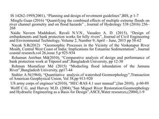IS 14262-1995(2001), “Planning and design of revetment guidelines”,BIS, p 1-7
Mingfu Guan (2016) “Quantifying the combined effects of multiple extreme floods on
river channel geometry and on flood hazards” , Journal of Hydrology 538 (2016) 256–
268
Naidu Naveen Maddukuri, Ravali N.V.N., Vasudeo A. D. (2015), “Design of
embankments and bank protection works for hilly rivers”, Journal of Civil Engineering
and Environmental Technology, Volume 2, Number 9; April – June, 2015 pp 58-62
Nayak S.R(2012) “Geomorphic Processes in the Vicinity of the Venkatapur River
Mouth, Central West Coast of India: Implications for Estuarine Sedimentation”, Journal
coastal research,vol 26,issue 5,p 925-934
Rehaman Anirban Md(2010), “Comparative analysis of design and performance of
bank protection work at Titporol and”,Bangladesh University, pp 12-30
Rehman Mustafizur Md (2015) “Modeeling flood inhundation of the Jamuna
River”,Bangladesh University, pp17-44
Stahler A.N(1964), “Quantitative analysis of watershed Geomorphology”,Transaction
of American Geophysical Union, Vol 38,pp 913-920
US army corps of engineer’s(2010), “HEC-RAS 4.1 user manual”,(Jan 2010), p 60-89
Wolff C.G. and Harvey M.D. (2004),”San Miguel River Restoration:Geomorphology
and Hydraulic Engineering as a Basis for Design”,ASCE,Water resources,(2004),1-9
 