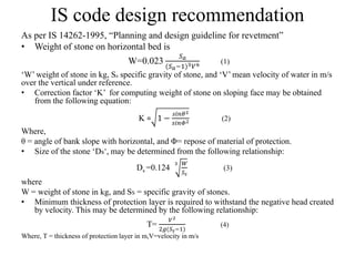 IS code design recommendation
As per IS 14262-1995, “Planning and design guideline for revetment”
• Weight of stone on horizontal bed is
W=0.023
𝑆 𝑎
(𝑆 𝑎−1)3 𝑉6 (1)
‘W’ weight of stone in kg, Sa specific gravity of stone, and ‘V’ mean velocity of water in m/s
over the vertical under reference.
• Correction factor ‘K’ for computing weight of stone on sloping face may be obtained
from the following equation:
K = 1 −
𝑠𝑖𝑛𝜃2
𝑠𝑖𝑛𝛷2 (2)
Where,
θ = angle of bank slope with horizontal, and Φ= repose of material of protection.
• Size of the stone ‘Ds’, may be determined from the following relationship:
Ds =0.124
3 𝑊
𝑆𝑠
(3)
where
W = weight of stone in kg, and SS = specific gravity of stones.
• Minimum thickness of protection layer is required to withstand the negative head created
by velocity. This may be determined by the following relationship:
T=
𝑉2
2𝑔(𝑆𝑠−1)
(4)
Where, T = thickness of protection layer in m,V=velocity in m/s
 