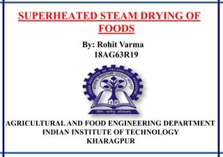 SUPERHEATED STEAM DRYING OF
FOODS
By: Rohit Varma
18AG63R19
AGRICULTURAL AND FOOD ENGINEERING DEPARTMENT
INDIAN INSTITUTE OF TECHNOLOGY
KHARAGPUR
 