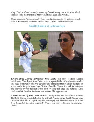 a big “Car lover” and currently owns a big fleet of luxury cars at his place which
includes some big brands like Mercedes, BMW, Audi, and Porsche.
He earns around 7 crores annually from brand endorsements. He endorses brands
such as Swiss watch company, Hublot, Pepsi, Emami, and Panasonic etc.
Rohit Sharma's Controversies
1.When Rohit Sharma unfollowed Virat Kohli: The news of Rohit Sharma
unfollowing Virat Kohli from Twitter after a reported fall-out between the two led
to a huge controversy. This was certainly one of the most talked-about incidents on
social media for quite some days. To that, Anushka Sharma too took to Instagram
and shared a cryptic message, which said, “A wise man once said nothing”. Only
truth can shake hands with silence in a mess of false appearances.
2.Rohit Sharma rift with David Warner: During India’s tour to Australia in 2014-
15, Rohit Sharma was indulged in the rift with Aussie player David Warner when
the latter asked him to ‘speak English’ insultingly and this raised many eyebrows
from the cricket fraternity. Eventually, Warner said sorry to him and the matter got
closed.
 