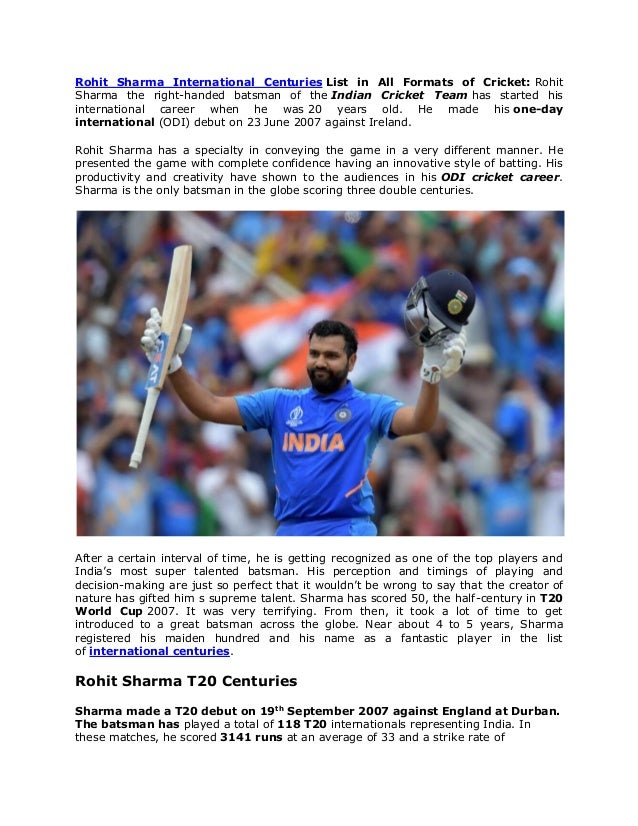 Rohit Sharma International Centuries List in All Formats of Cricket: Rohit
Sharma the right-handed batsman of the Indian Cricket Team has started his
international career when he was 20 years old. He made his one-day
international (ODI) debut on 23 June 2007 against Ireland.
Rohit Sharma has a specialty in conveying the game in a very different manner. He
presented the game with complete confidence having an innovative style of batting. His
productivity and creativity have shown to the audiences in his ODI cricket career.
Sharma is the only batsman in the globe scoring three double centuries.
After a certain interval of time, he is getting recognized as one of the top players and
India’s most super talented batsman. His perception and timings of playing and
decision-making are just so perfect that it wouldn’t be wrong to say that the creator of
nature has gifted him s supreme talent. Sharma has scored 50, the half-century in T20
World Cup 2007. It was very terrifying. From then, it took a lot of time to get
introduced to a great batsman across the globe. Near about 4 to 5 years, Sharma
registered his maiden hundred and his name as a fantastic player in the list
of international centuries.
Rohit Sharma T20 Centuries
Sharma made a T20 debut on 19th
September 2007 against England at Durban.
The batsman has played a total of 118 T20 internationals representing India. In
these matches, he scored 3141 runs at an average of 33 and a strike rate of
 