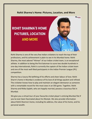 Rohit Sharma's Home: Pictures, Location, and More
Rohit Sharma is one of the very few Indian cricketers to reach the top of their
professions, and his achievement is plain to see in his Mumbai home. Rohit
Sharma, the most adored "Hitman" of our Indian cricket team, is an exceptional
athlete. In addition to being the first batsman to score two double hundreds in
one-day internationals, Rohit is currently the captain of the Indian cricket team
and one of the most well-liked participants in the Indian Premier League (IPL)
competition.
Sharma has a luxury life befitting of his efforts and sheer labour of love. Rohit
Sharm's home in Mumbai is evidence of his love of all things opulent and refined.
The cricketer knows how to play and maintain an elegant demeanor as someone
with a remarkable record for the most sixes in an ODI game. Together, Rohit
Sharma and Ritika Sajdeh, who are happily married, possess a luxurious flat in
Mumbai.
We give you a virtual tour of your favourite cricket player's enticing Mumbai flat if
you've ever been fascinated about his lifestyle. We also provide information
about Rohit Sharma's home, including his address, the value of his home, and his
personal wealth.
 