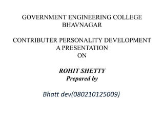 GOVERNMENT ENGINEERING COLLEGE 
BHAVNAGAR 
CONTRIBUTER PERSONALITY DEVELOPMENT 
A PRESENTATION 
ON 
ROHIT SHETTY 
Prepared by 
Bhatt dev(080210125009) 
 