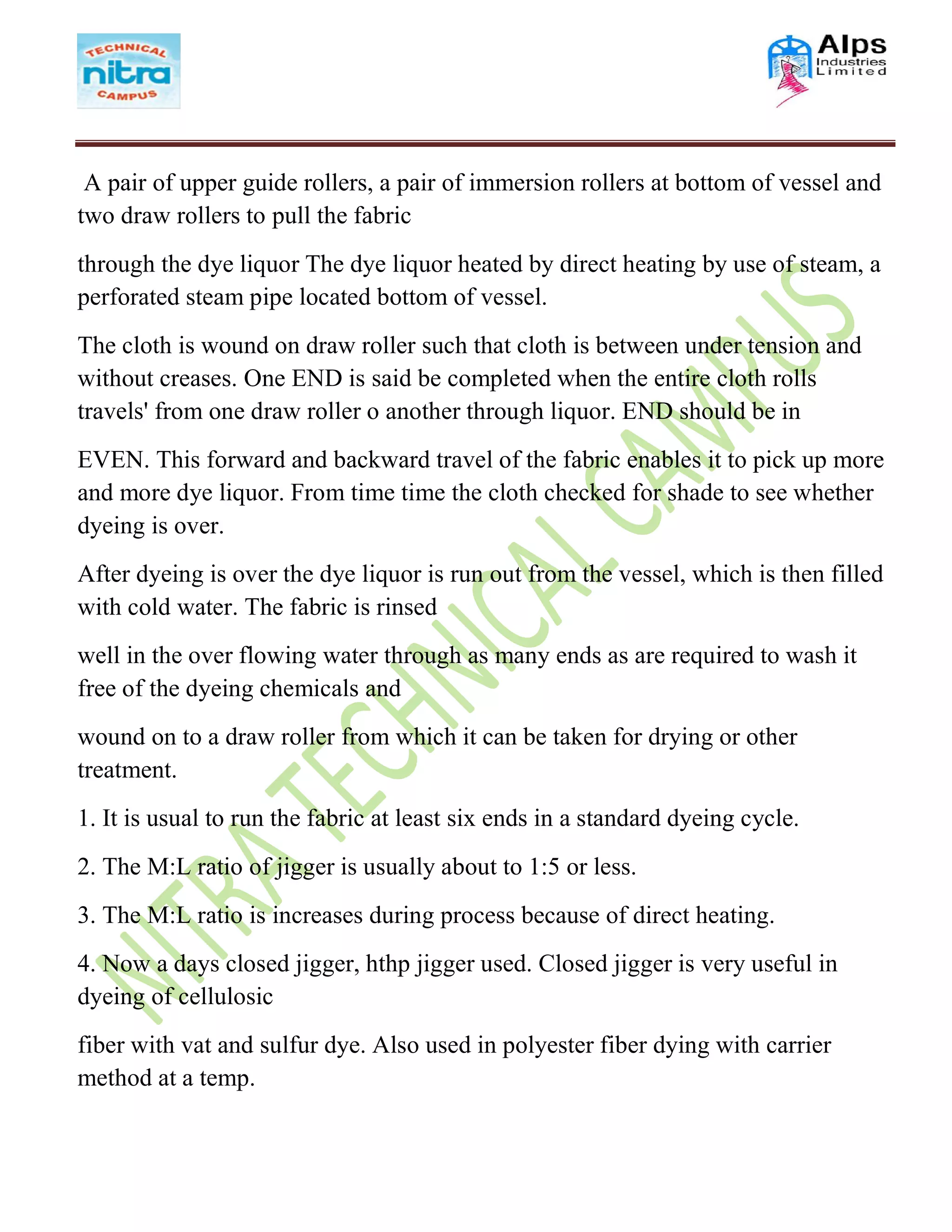 A pair of upper guide rollers, a pair of immersion rollers at bottom of vessel and
two draw rollers to pull the fabric
through the dye liquor The dye liquor heated by direct heating by use of steam, a
perforated steam pipe located bottom of vessel.
The cloth is wound on draw roller such that cloth is between under tension and
without creases. One END is said be completed when the entire cloth rolls
travels' from one draw roller o another through liquor. END should be in
EVEN. This forward and backward travel of the fabric enables it to pick up more
and more dye liquor. From time time the cloth checked for shade to see whether
dyeing is over.
After dyeing is over the dye liquor is run out from the vessel, which is then filled
with cold water. The fabric is rinsed
well in the over flowing water through as many ends as are required to wash it
free of the dyeing chemicals and
wound on to a draw roller from which it can be taken for drying or other
treatment.
1. It is usual to run the fabric at least six ends in a standard dyeing cycle.
2. The M:L ratio of jigger is usually about to 1:5 or less.
3. The M:L ratio is increases during process because of direct heating.
4. Now a days closed jigger, hthp jigger used. Closed jigger is very useful in
dyeing of cellulosic
fiber with vat and sulfur dye. Also used in polyester fiber dying with carrier
method at a temp.
 
