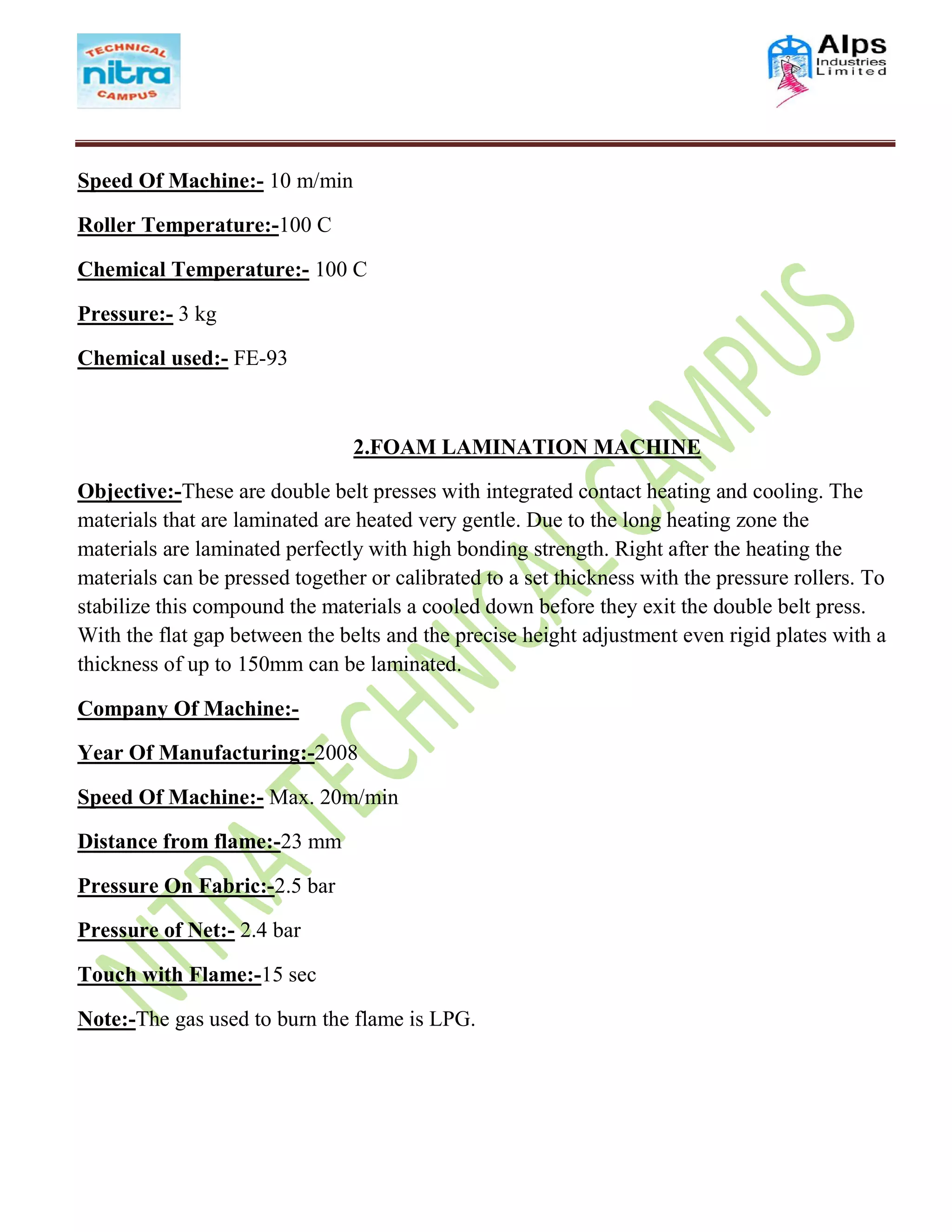 Speed Of Machine:- 10 m/min
Roller Temperature:-100 C
Chemical Temperature:- 100 C
Pressure:- 3 kg
Chemical used:- FE-93
2.FOAM LAMINATION MACHINE
Objective:-These are double belt presses with integrated contact heating and cooling. The
materials that are laminated are heated very gentle. Due to the long heating zone the
materials are laminated perfectly with high bonding strength. Right after the heating the
materials can be pressed together or calibrated to a set thickness with the pressure rollers. To
stabilize this compound the materials a cooled down before they exit the double belt press.
With the flat gap between the belts and the precise height adjustment even rigid plates with a
thickness of up to 150mm can be laminated.
Company Of Machine:-
Year Of Manufacturing:-2008
Speed Of Machine:- Max. 20m/min
Distance from flame:-23 mm
Pressure On Fabric:-2.5 bar
Pressure of Net:- 2.4 bar
Touch with Flame:-15 sec
Note:-The gas used to burn the flame is LPG.
 