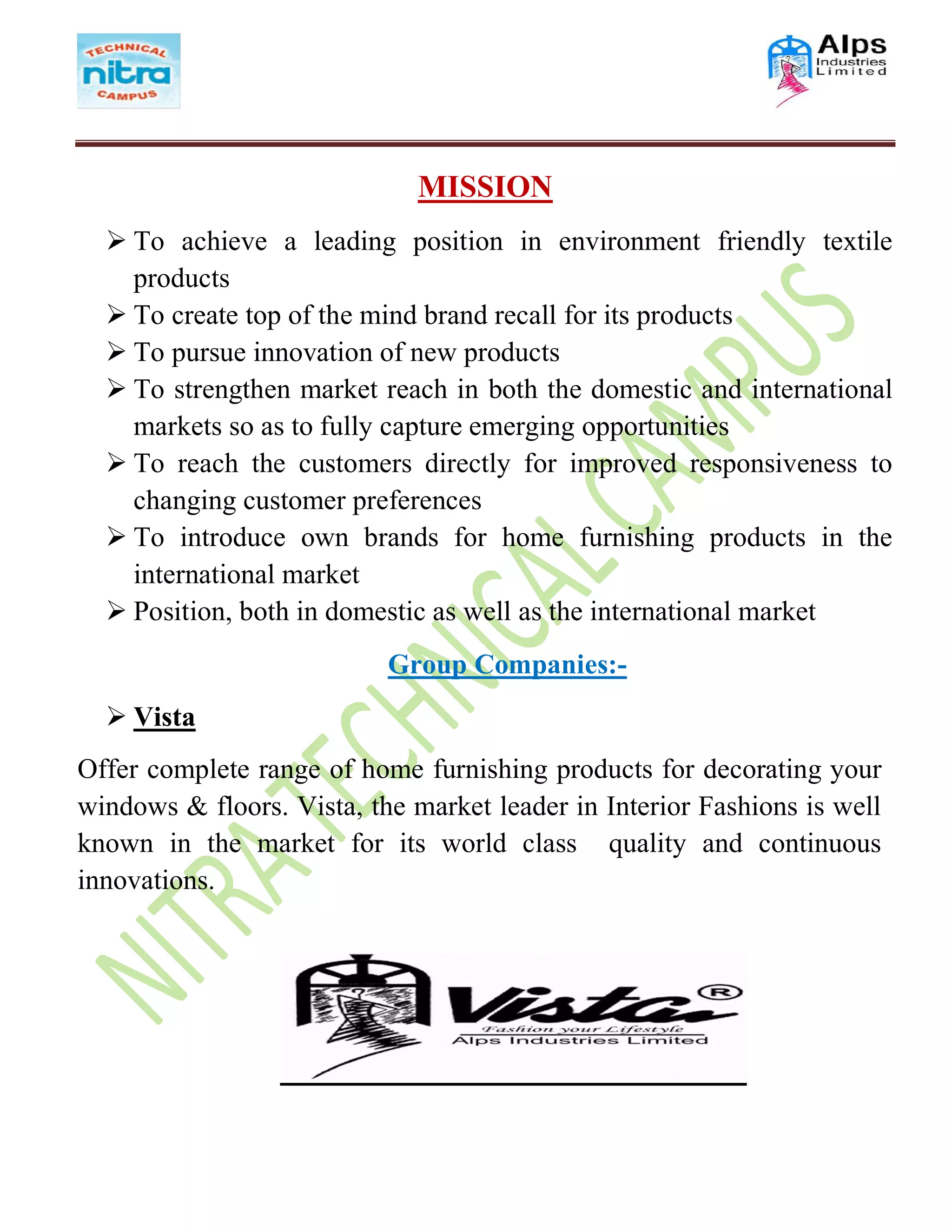 MISSION
 To achieve a leading position in environment friendly textile
products
 To create top of the mind brand recall for its products
 To pursue innovation of new products
 To strengthen market reach in both the domestic and international
markets so as to fully capture emerging opportunities
 To reach the customers directly for improved responsiveness to
changing customer preferences
 To introduce own brands for home furnishing products in the
international market
 Position, both in domestic as well as the international market
Group Companies:-
 Vista
Offer complete range of home furnishing products for decorating your
windows & floors. Vista, the market leader in Interior Fashions is well
known in the market for its world class quality and continuous
innovations.
 