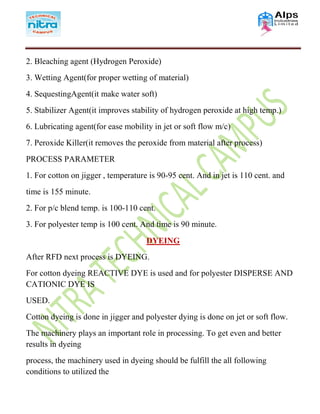 2. Bleaching agent (Hydrogen Peroxide)
3. Wetting Agent(for proper wetting of material)
4. SequestingAgent(it make water soft)
5. Stabilizer Agent(it improves stability of hydrogen peroxide at high temp.)
6. Lubricating agent(for ease mobility in jet or soft flow m/c)
7. Peroxide Killer(it removes the peroxide from material after process)
PROCESS PARAMETER
1. For cotton on jigger , temperature is 90-95 cent. And in jet is 110 cent. and
time is 155 minute.
2. For p/c blend temp. is 100-110 cent.
3. For polyester temp is 100 cent. And time is 90 minute.
DYEING
After RFD next process is DYEING.
For cotton dyeing REACTIVE DYE is used and for polyester DISPERSE AND
CATIONIC DYE IS
USED.
Cotton dyeing is done in jigger and polyester dying is done on jet or soft flow.
The machinery plays an important role in processing. To get even and better
results in dyeing
process, the machinery used in dyeing should be fulfill the all following
conditions to utilized the
 