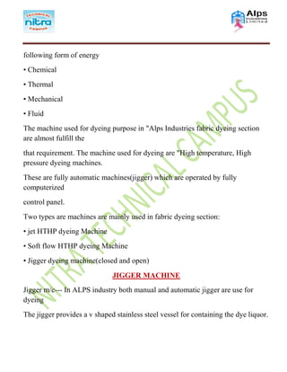 following form of energy
• Chemical
• Thermal
• Mechanical
• Fluid
The machine used for dyeing purpose in "Alps Industries fabric dyeing section
are almost fulfill the
that requirement. The machine used for dyeing are "High temperature, High
pressure dyeing machines.
These are fully automatic machines(jigger) which are operated by fully
computerized
control panel.
Two types are machines are mainly used in fabric dyeing section:
• jet HTHP dyeing Machine
• Soft flow HTHP dyeing Machine
• Jigger dyeing machine(closed and open)
JIGGER MACHINE
Jigger m/c--- In ALPS industry both manual and automatic jigger are use for
dyeing
The jigger provides a v shaped stainless steel vessel for containing the dye liquor.
 