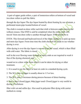 A pair of upper guide rollers, a pair of immersion rollers at bottom of vessel and
two draw rollers to pull the fabric
through the dye liquor The dye liquor heated by direct heating by use of steam, a
perforated steam pipe located bottom of vessel.
The cloth is wound on draw roller such that cloth is between under tension and
without creases. One END is said be completed when the entire cloth rolls
travels' from one draw roller o another through liquor. END should be in
EVEN. This forward and backward travel of the fabric enables it to pick up more
and more dye liquor. From time time the cloth checked for shade to see whether
dyeing is over.
After dyeing is over the dye liquor is run out from the vessel, which is then filled
with cold water. The fabric is rinsed
well in the over flowing water through as many ends as are required to wash it
free of the dyeing chemicals and
wound on to a draw roller from which it can be taken for drying or other
treatment.
1. It is usual to run the fabric at least six ends in a standard dyeing cycle.
2. The M:L ratio of jigger is usually about to 1:5 or less.
3. The M:L ratio is increases during process because of direct heating.
4. Now a days closed jigger, hthp jigger used. Closed jigger is very useful in
dyeing of cellulosic
fiber with vat and sulfur dye. Also used in polyester fiber dying with carrier
method at a temp.
 