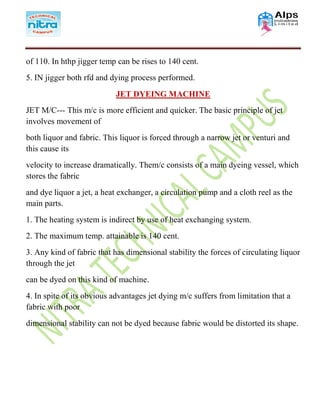 of 110. In hthp jigger temp can be rises to 140 cent.
5. IN jigger both rfd and dying process performed.
JET DYEING MACHINE
JET M/C--- This m/c is more efficient and quicker. The basic principle of jet
involves movement of
both liquor and fabric. This liquor is forced through a narrow jet or venturi and
this cause its
velocity to increase dramatically. Them/c consists of a main dyeing vessel, which
stores the fabric
and dye liquor a jet, a heat exchanger, a circulation pump and a cloth reel as the
main parts.
1. The heating system is indirect by use of heat exchanging system.
2. The maximum temp. attainable is 140 cent.
3. Any kind of fabric that has dimensional stability the forces of circulating liquor
through the jet
can be dyed on this kind of machine.
4. In spite of its obvious advantages jet dying m/c suffers from limitation that a
fabric with poor
dimensional stability can not be dyed because fabric would be distorted its shape.
 