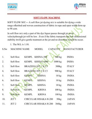SOFT FLOW MACHINE
SOFT FLOW M/C--- A soft flow jet dyeing m/c is suitable for dying a wide
range ofknitted and woven construction of fabric in rope and open width form up
to 98 cent.
In soft flow m/c only a part of the dye liquor passes through jet so its
velocitythrough jet will be low . Even if the fabric transports has low dimensional
stability itwill give gentle treatment at the jet and no distortion would be occur.
1. The M:L is 1:10.
S.No MACHINE NAME MODEL CAPACITY MANUFACTURER
1. Soft flow KEMPL KRSNA-300 300 kg INDIA
2. Soft flow KEMPL KRSNA-1000 1000 kg INDIA
3. Soft flow BRAZZOLI HT 1 X C3 300kg ITALY
4. Soft flow BRAZZOLI HT 3 X C3 900 kg ITALY
5. Soft flow KEMPL KRSNA 10 kg INDIA
6. Soft flow KEMPL KRSNA 10 kg INDIA
7. Soft flow KEMPL KRSNA 10 kg INDIA
8. Soft flow KEMPL KRSNA 100 kg INDIA
9. Soft flow KEMPL KRSNA 100 kg INDIA
10. JET 1 CIRCULAR HISAKA H-200 50kg JAPAN
11. JET 2 CIRCULAR HISAKA H-200 360kg JAPAN
 