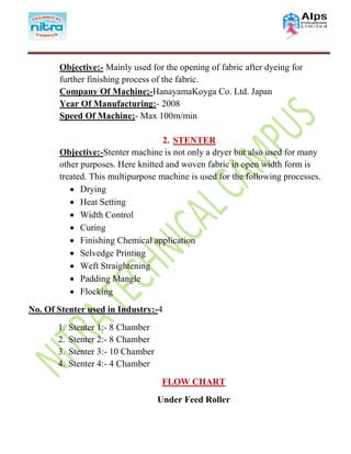 Objective:- Mainly used for the opening of fabric after dyeing for
further finishing process of the fabric.
Company Of Machine;-HanayamaKoyga Co. Ltd. Japan
Year Of Manufacturing:- 2008
Speed Of Machine;- Max 100m/min
2. STENTER
Objective:-Stenter machine is not only a dryer but also used for many
other purposes. Here knitted and woven fabric in open width form is
treated. This multipurpose machine is used for the following processes.
 Drying
 Heat Setting
 Width Control
 Curing
 Finishing Chemical application
 Selvedge Printing
 Weft Straightening
 Padding Mangle
 Flocking
No. Of Stenter used in Industry:-4
1. Stenter 1:- 8 Chamber
2. Stenter 2:- 8 Chamber
3. Stenter 3:- 10 Chamber
4. Stenter 4:- 4 Chamber
FLOW CHART
Under Feed Roller
 