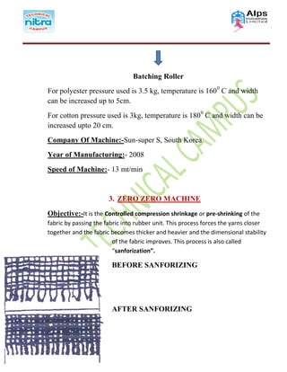 Batching Roller
For polyester pressure used is 3.5 kg, temperature is 1600
C and width
can be increased up to 5cm.
For cotton pressure used is 3kg, temperature is 1800
C and width can be
increased upto 20 cm.
Company Of Machine:-Sun-super S, South Korea
Year of Manufacturing:- 2008
Speed of Machine:- 13 mt/min
3. ZERO ZERO MACHINE
Objective:-It is the Controlled compression shrinkage or pre-shrinking of the
fabric by passing the fabric into rubber unit. This process forces the yarns closer
together and the fabric becomes thicker and heavier and the dimensional stability
of the fabric improves. This process is also called
“sanforization”.
BEFORE SANFORIZING
AFTER SANFORIZING
 