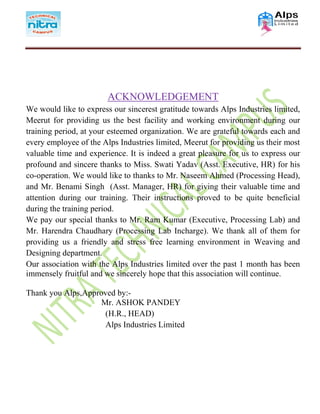 ACKNOWLEDGEMENT
We would like to express our sincerest gratitude towards Alps Industries limited,
Meerut for providing us the best facility and working environment during our
training period, at your esteemed organization. We are grateful towards each and
every employee of the Alps Industries limited, Meerut for providing us their most
valuable time and experience. It is indeed a great pleasure for us to express our
profound and sincere thanks to Miss. Swati Yadav (Asst. Executive, HR) for his
co-operation. We would like to thanks to Mr. Naseem Ahmed (Processing Head),
and Mr. Benami Singh (Asst. Manager, HR) for giving their valuable time and
attention during our training. Their instructions proved to be quite beneficial
during the training period.
We pay our special thanks to Mr. Ram Kumar (Executive, Processing Lab) and
Mr. Harendra Chaudhary (Processing Lab Incharge). We thank all of them for
providing us a friendly and stress free learning environment in Weaving and
Designing department.
Our association with the Alps Industries limited over the past 1 month has been
immensely fruitful and we sincerely hope that this association will continue.
Thank you Alps,Approved by:-
Mr. ASHOK PANDEY
(H.R., HEAD)
Alps Industries Limited
 
