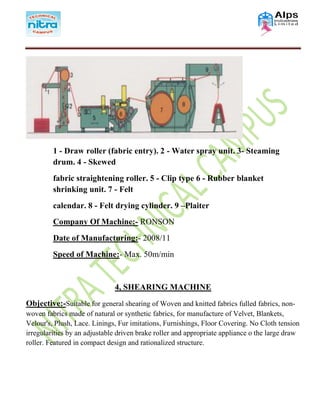 1 - Draw roller (fabric entry). 2 - Water spray unit. 3- Steaming
drum. 4 - Skewed
fabric straightening roller. 5 - Clip type 6 - Rubber blanket
shrinking unit. 7 - Felt
calendar. 8 - Felt drying cylinder. 9 –Plaiter
Company Of Machine:- RONSON
Date of Manufacturing:- 2008/11
Speed of Machine:- Max. 50m/min
4, SHEARING MACHINE
Objective:-Suitable for general shearing of Woven and knitted fabrics fulled fabrics, non-
woven fabrics made of natural or synthetic fabrics, for manufacture of Velvet, Blankets,
Velour's, Plush, Lace. Linings, Fur imitations, Furnishings, Floor Covering. No Cloth tension
irregularities by an adjustable driven brake roller and appropriate appliance o the large draw
roller. Featured in compact design and rationalized structure.
 
