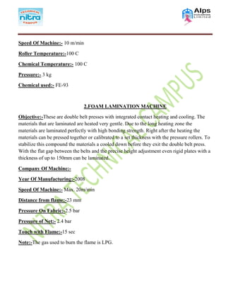 Speed Of Machine:- 10 m/min
Roller Temperature:-100 C
Chemical Temperature:- 100 C
Pressure:- 3 kg
Chemical used:- FE-93
2.FOAM LAMINATION MACHINE
Objective:-These are double belt presses with integrated contact heating and cooling. The
materials that are laminated are heated very gentle. Due to the long heating zone the
materials are laminated perfectly with high bonding strength. Right after the heating the
materials can be pressed together or calibrated to a set thickness with the pressure rollers. To
stabilize this compound the materials a cooled down before they exit the double belt press.
With the flat gap between the belts and the precise height adjustment even rigid plates with a
thickness of up to 150mm can be laminated.
Company Of Machine:-
Year Of Manufacturing:-2008
Speed Of Machine:- Max. 20m/min
Distance from flame:-23 mm
Pressure On Fabric:-2.5 bar
Pressure of Net:- 2.4 bar
Touch with Flame:-15 sec
Note:-The gas used to burn the flame is LPG.
 