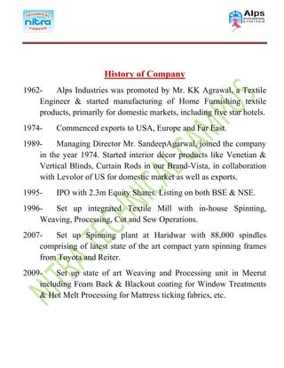 History of Company
1962- Alps Industries was promoted by Mr. KK Agrawal, a Textile
Engineer & started manufacturing of Home Furnishing textile
products, primarily for domestic markets, including five star hotels.
1974- Commenced exports to USA, Europe and Far East.
1989- Managing Director Mr. SandeepAgarwal, joined the company
in the year 1974. Started interior décor products like Venetian &
Vertical Blinds, Curtain Rods in our Brand-Vista, in collaboration
with Levolor of US for domestic market as well as exports.
1995- IPO with 2.3m Equity Shares. Listing on both BSE & NSE.
1996- Set up integrated Textile Mill with in-house Spinning,
Weaving, Processing, Cut and Sew Operations.
2007- Set up Spinning plant at Haridwar with 88,000 spindles
comprising of latest state of the art compact yarn spinning frames
from Toyota and Reiter.
2009- Set up state of art Weaving and Processing unit in Meerut
including Foam Back & Blackout coating for Window Treatments
& Hot Melt Processing for Mattress ticking fabrics, etc.
 