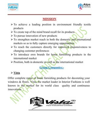 MISSION
 To achieve a leading position in environment friendly textile
products
 To create top of the mind brand recall for its products
 To pursue innovation of new products
 To strengthen market reach in both the domestic and international
markets so as to fully capture emerging opportunities
 To reach the customers directly for improved responsiveness to
changing customer preferences
 To introduce own brands for home furnishing products in the
international market
 Position, both in domestic as well as the international market
Group Companies:-
 Vista
Offer complete range of home furnishing products for decorating your
windows & floors. Vista, the market leader in Interior Fashions is well
known in the market for its world class quality and continuous
innovations.
 