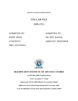 MASTER OF BUSINESS ADMINISTRATION
ITM LAB FILE
(MS-151)
SUBMITTED BY: SUBMITTED TO:
ROHIT SINGH MS. RITU BANSAL
07580303915 ASSISTANT PROFESSOR
MBA 1(EVENING)
RUKMINI DEVI INSTITUTE OF ADVANCE STUDIES
An ISO 9001:2008 Certified Institute
NAAC Accredited “A” Grade
(Approved by AICTE, HRD Ministry, Government of India)
Affiliated to Guru Gobind Singh Indraprastha University, Delhi
2A & 2B, Madhuban Chowk, Outer Ring Road,Phase-1,Delhi-110085
 