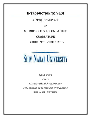 1
INTRODUCTION TO VLSI
A PROJECT REPORT
ON
MICROPROCESSOR-COMPATIBLE
QUADRATURE
DECODER/COUNTER DESIGN
ROHIT SINGH
M.TECH
VLSI SYSTEMS AND TECHNOLOGY
DEPARTMENT OF ELECTRICAL ENGINEERING
SHIV NADAR UNIVERSITY
 