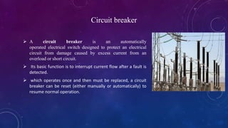 Circuit breaker
 A circuit breaker is an automatically
operated electrical switch designed to protect an electrical
circuit from damage caused by excess current from an
overload or short circuit.
 Its basic function is to interrupt current flow after a fault is
detected.
 which operates once and then must be replaced, a circuit
breaker can be reset (either manually or automatically) to
resume normal operation.
 