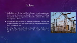 Isolator
 An isolator is a device used for isolating a circuit or equipment
from a source of power. An isolator is a mechanical switching
device that, in the open position, allows for isolation of the input
and output of a device.
 Isolator switches are used for opening an electrical circuit in the
no-load condition. It is not proposed to be opened while current
flows through the line.
 Generally, these are employed on circuit breaker both the ends
thus the circuit breaker repair can be done easily without any
risk.
 