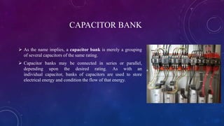 CAPACITOR BANK
 As the name implies, a capacitor bank is merely a grouping
of several capacitors of the same rating.
 Capacitor banks may be connected in series or parallel,
depending upon the desired rating. As with an
individual capacitor, banks of capacitors are used to store
electrical energy and condition the flow of that energy.
 