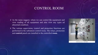 CONTROL ROOM
 As the name suggest, where we can control the equipment and
view reading of all equipment and also view any types od
abnormal condition.
 The various supervision, control and protection functions are
performed in the substation control room. The relays, protection
and control panels are installed in the controlled room.
 
