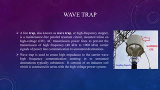 WAVE TRAP
 A line trap, also known as wave trap, or high-frequency stopper,
is a maintenance-free parallel resonant circuit, mounted inline on
high-voltage (HV) AC transmission power lines to prevent the
transmission of high frequency (40 kHz to 1000 kHz) carrier
signals of power line communication to unwanted destinations.
 Wave trap is used to create high impedance to the carrier wave
high frequency communication entering in to unwanted
destinations typically substation. It consists of an inductor coil
which is connected in series with the high voltage power system.
 