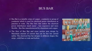 BUS BAR
 Bus Bar is a metallic strips of copper , conductor or group of
conductor which is used for electrical power distribution as
junction or node. The Bus bars that makes the electrical
power distribution much easier , less expensive and more
flexible. Bus Bar manufacturered by aluminium and copper.
 The Size of Bus Bar and cross section area design by
Maximum amount of current that can be bus bar carried
safely. The electrical bus bar designs in different shapes like
strips , solid bars or rode and hollow.
 