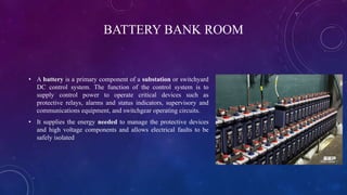 BATTERY BANK ROOM
• A battery is a primary component of a substation or switchyard
DC control system. The function of the control system is to
supply control power to operate critical devices such as
protective relays, alarms and status indicators, supervisory and
communications equipment, and switchgear operating circuits.
• It supplies the energy needed to manage the protective devices
and high voltage components and allows electrical faults to be
safely isolated
 