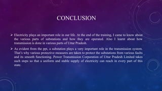 CONCLUSION
 Electricity plays an important role in our life. At the end of the training, I came to know about
the various parts of substations and how they are operated. Also I learnt about how
transmission is done in various parts of Uttar Pradesh.
 As evident from the ppt, a substation plays a very important role in the transmission system.
That’s why various protective measures are taken to protect the substations from various faults
and its smooth functioning. Power Transmission Corporation of Uttar Pradesh Limited takes
such steps so that a uniform and stable supply of electricity can reach in every part of this
state.
 