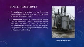 POWER TRANSFORMER
 A transformer is a passive electrical device that
transfers electrical energy from one electrical circuit
to another, or multiple circuits.
 A transformer consists of two electrically isolated
coils and operates on Faraday's principal of “mutual
induction”, in which an EMF is induced in
the transformers secondary coil by the magnetic
flux generated by the voltages and currents flowing
in the primary coil winding.
Power Transformer
 
